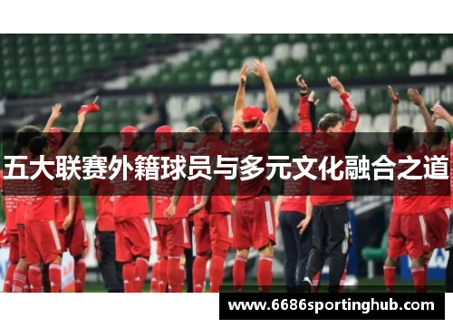 五大联赛外籍球员与多元文化融合之道