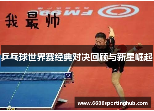 乒乓球世界赛经典对决回顾与新星崛起