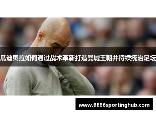 瓜迪奥拉如何通过战术革新打造曼城王朝并持续统治足坛