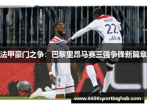 法甲豪门之争：巴黎里昂马赛三强争锋新篇章