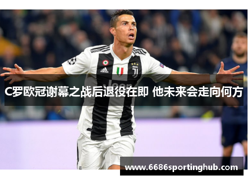 C罗欧冠谢幕之战后退役在即 他未来会走向何方