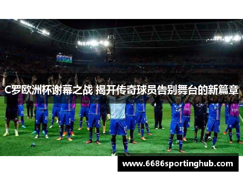 C罗欧洲杯谢幕之战 揭开传奇球员告别舞台的新篇章