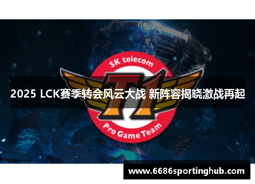 2025 LCK赛季转会风云大战 新阵容揭晓激战再起