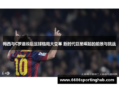 梅西与C罗退役后足球格局大变革 新时代巨星崛起的前景与挑战