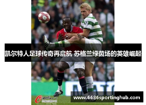 凯尔特人足球传奇再启航 苏格兰绿茵场的英雄崛起