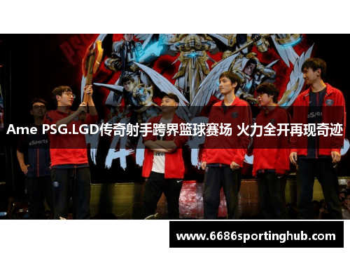 Ame PSG.LGD传奇射手跨界篮球赛场 火力全开再现奇迹